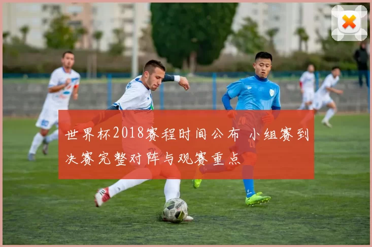 世界杯2018赛程时间公布 小组赛到决赛完整对阵与观赛重点