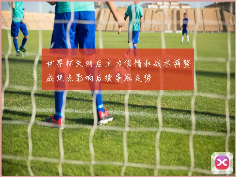 世界杯失利后主力伤情和战术调整成焦点影响后续争冠走势