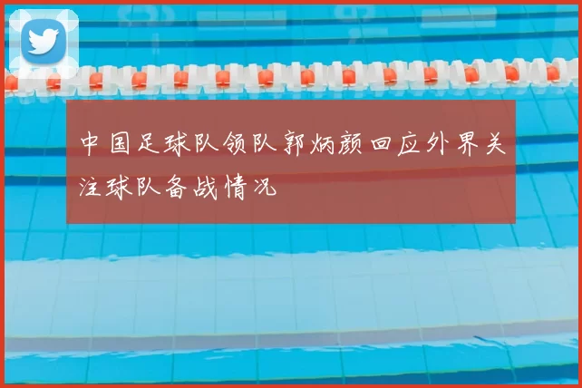 中国足球队领队郭炳颜回应外界关注球队备战情况