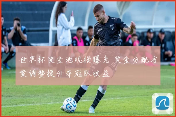 世界杯奖金池规模曝光 奖金分配方案调整提升夺冠队收益