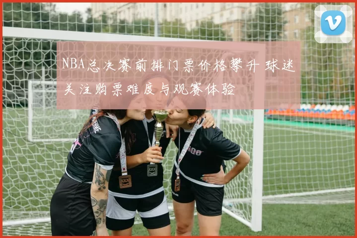 NBA总决赛前排门票价格攀升 球迷关注购票难度与观赛体验
