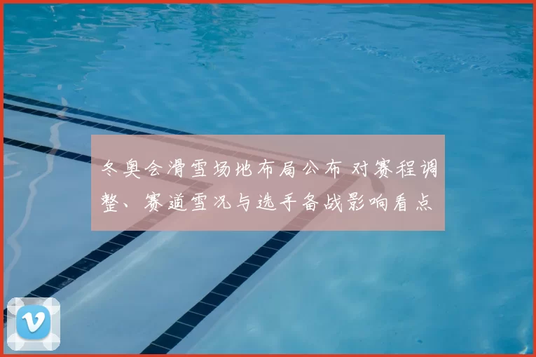 冬奥会滑雪场地布局公布 对赛程调整、赛道雪况与选手备战影响看点