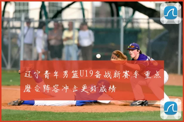 辽宁青年男篮U19备战新赛季 重点磨合阵容冲击更好成绩