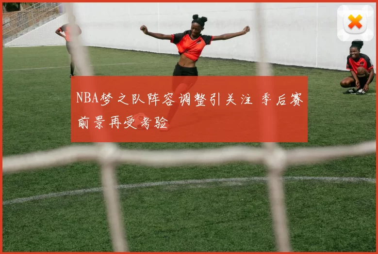 NBA梦之队阵容调整引关注 季后赛前景再受考验