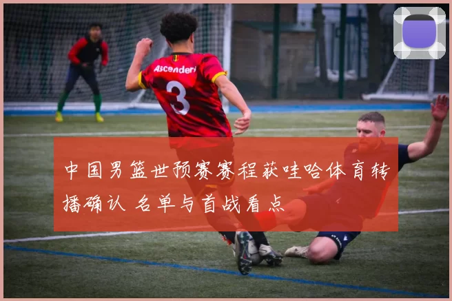 中国男篮世预赛赛程获哇哈体育转播确认 名单与首战看点