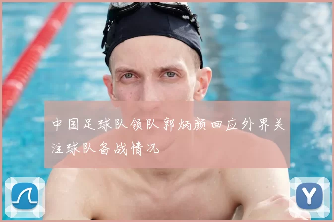 中国足球队领队郭炳颜回应外界关注球队备战情况