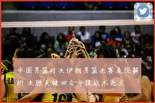 中国男篮对决伊朗男篮决赛表现解析 决胜关键回合与技战术亮点