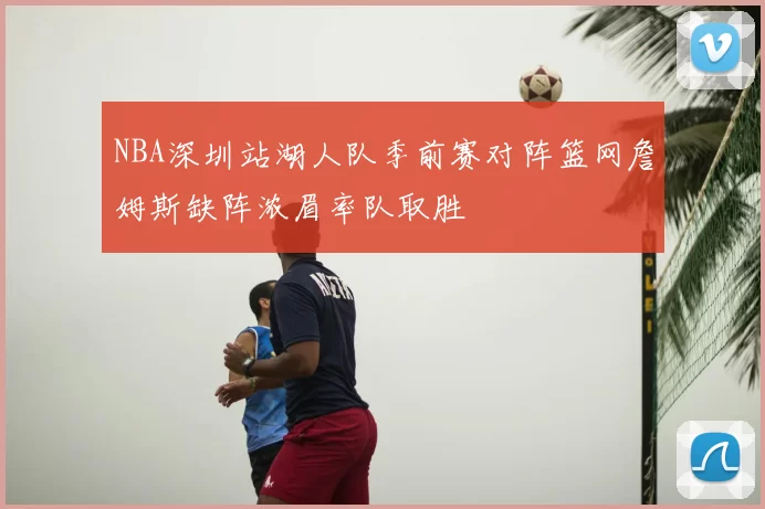 NBA深圳站湖人队季前赛对阵篮网詹姆斯缺阵浓眉率队取胜