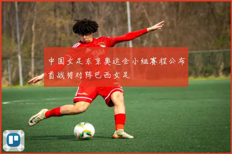 中国女足东京奥运会小组赛程公布首战将对阵巴西女足