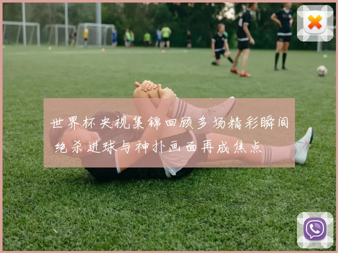 世界杯央视集锦回顾多场精彩瞬间 绝杀进球与神扑画面再成焦点