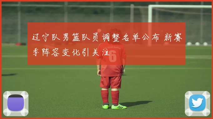 辽宁队男篮队员调整名单公布 新赛季阵容变化引关注