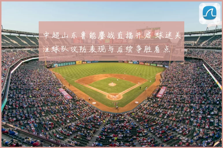 中超山东鲁能鏖战直播开启 球迷关注球队攻防表现与后续争胜看点