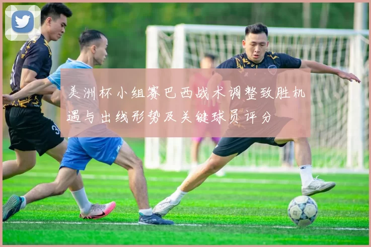 美洲杯小组赛巴西战术调整致胜机遇与出线形势及关键球员评分