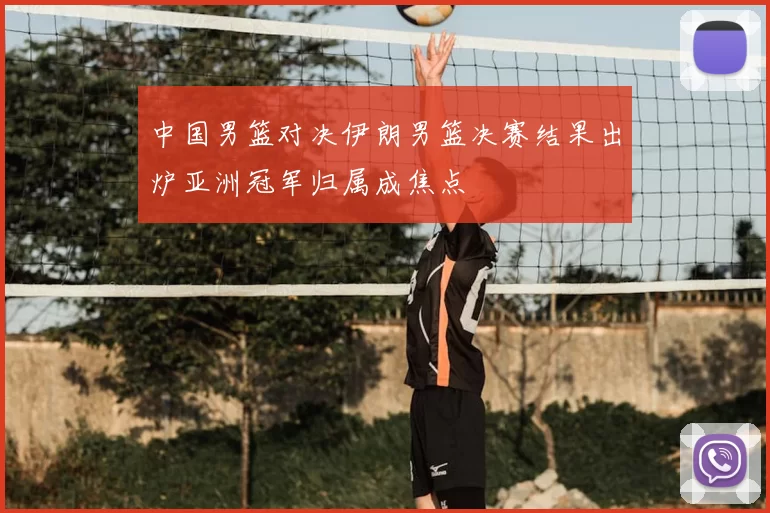 中国男篮对决伊朗男篮决赛结果出炉亚洲冠军归属成焦点