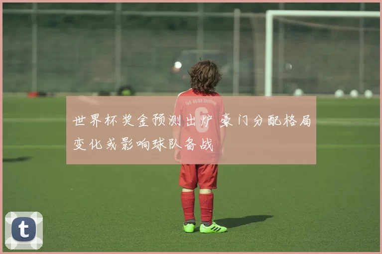 世界杯奖金预测出炉 豪门分配格局变化或影响球队备战