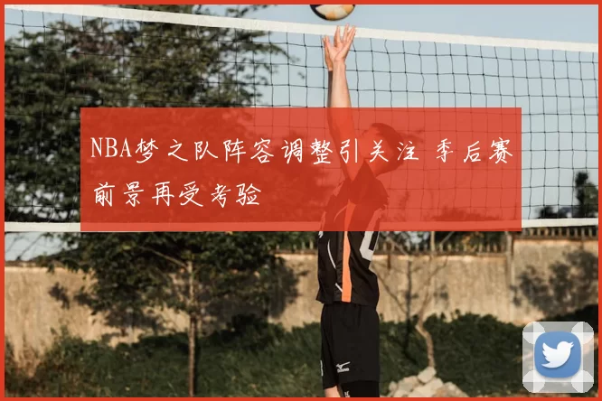 NBA梦之队阵容调整引关注 季后赛前景再受考验