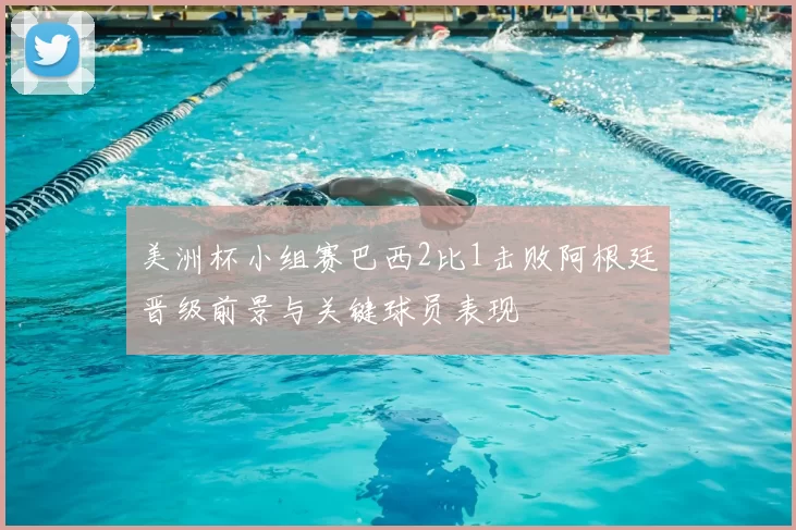 美洲杯小组赛巴西2比1击败阿根廷晋级前景与关键球员表现