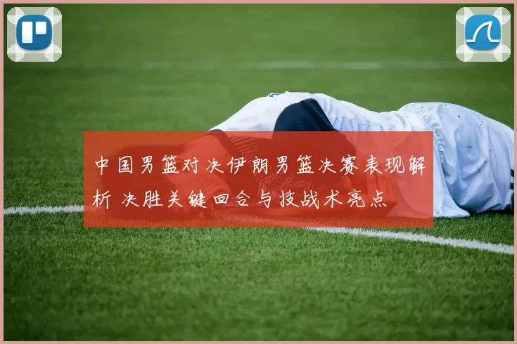 中国男篮对决伊朗男篮决赛表现解析 决胜关键回合与技战术亮点