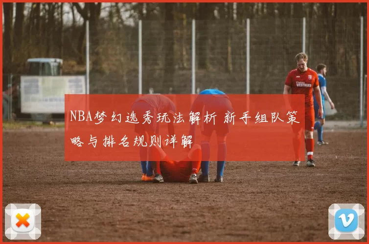 NBA梦幻选秀玩法解析 新手组队策略与排名规则详解
