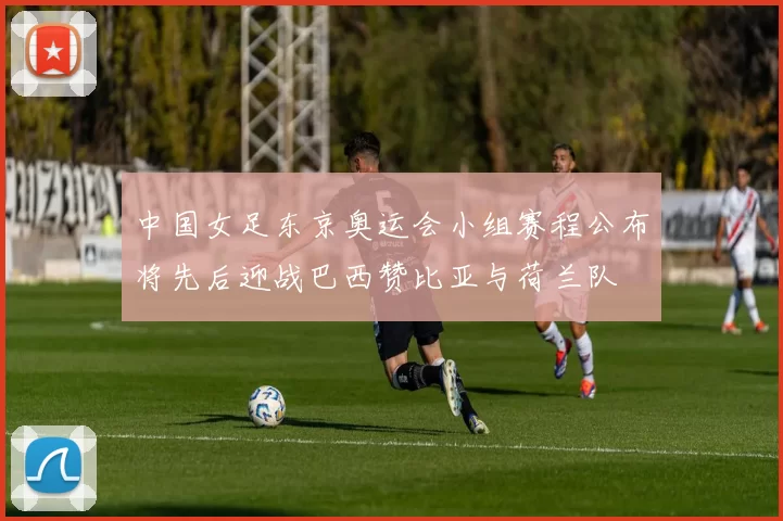 中国女足东京奥运会小组赛程公布将先后迎战巴西赞比亚与荷兰队