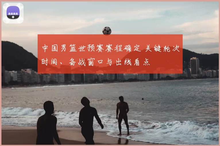 中国男篮世预赛赛程确定 关键轮次时间、备战窗口与出线看点