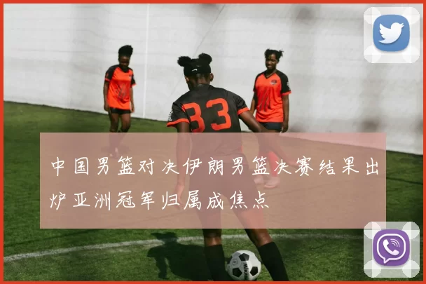 中国男篮对决伊朗男篮决赛结果出炉亚洲冠军归属成焦点