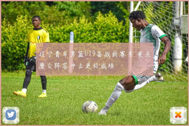 辽宁青年男篮U19备战新赛季 重点磨合阵容冲击更好成绩