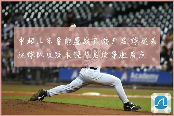 中超山东鲁能鏖战直播开启 球迷关注球队攻防表现与后续争胜看点