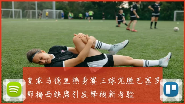 皇家马德里热身赛三球完胜巴塞罗那梅西缺席引发锋线新考验