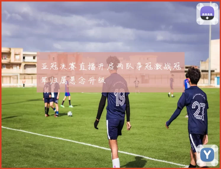 亚冠决赛直播开启两队争冠激战冠军归属悬念升级