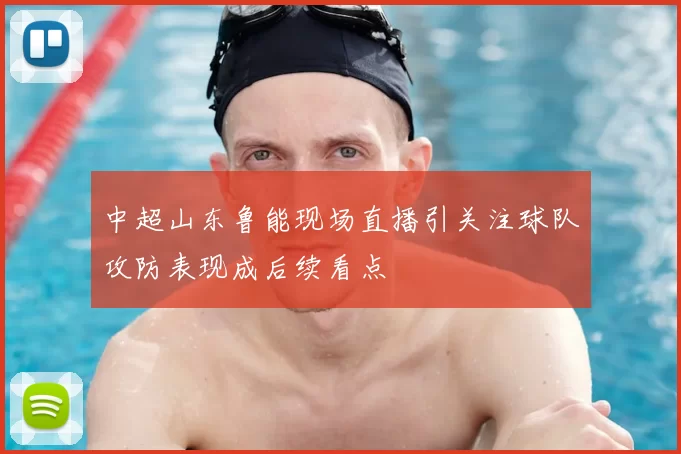 中超山东鲁能现场直播引关注球队攻防表现成后续看点