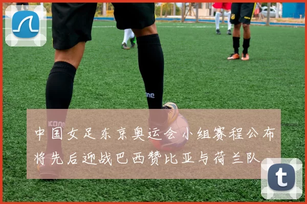 中国女足东京奥运会小组赛程公布将先后迎战巴西赞比亚与荷兰队