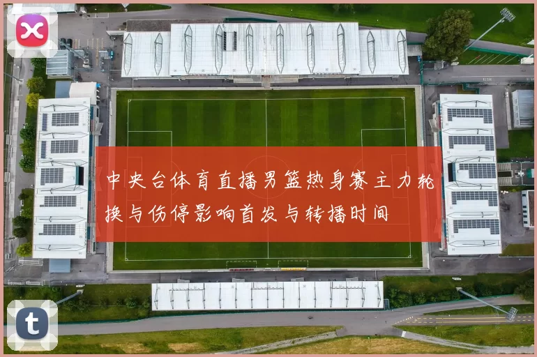 中央台体育直播男篮热身赛主力轮换与伤停影响首发与转播时间