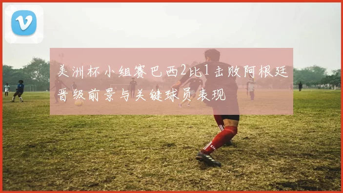 美洲杯小组赛巴西2比1击败阿根廷晋级前景与关键球员表现