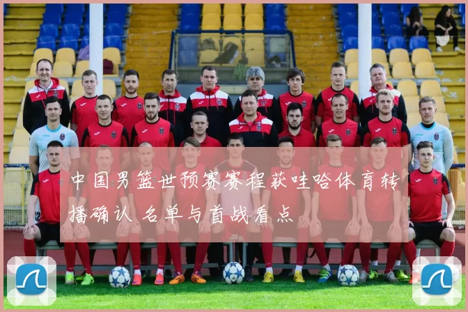 中国男篮世预赛赛程获哇哈体育转播确认 名单与首战看点